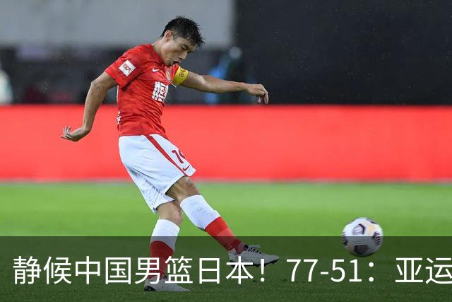 静候中国男篮/日本！77-51：亚运会首个决赛 夺冠大热大胜 祝贺韩国